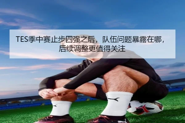 TES季中赛止步四强之后，队伍问题暴露在哪，后续调整更值得关注